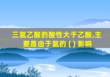 三氯乙酸的酸性大于乙酸,主要是由于氯的 ( ) 影响